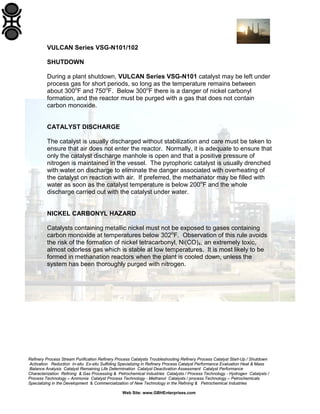 Refinery Process Stream Purification Refinery Process Catalysts Troubleshooting Refinery Process Catalyst Start-Up / Shutdown
Activation Reduction In-situ Ex-situ Sulfiding Specializing in Refinery Process Catalyst Performance Evaluation Heat & Mass
Balance Analysis Catalyst Remaining Life Determination Catalyst Deactivation Assessment Catalyst Performance
Characterization Refining & Gas Processing & Petrochemical Industries Catalysts / Process Technology - Hydrogen Catalysts /
Process Technology – Ammonia Catalyst Process Technology - Methanol Catalysts / process Technology – Petrochemicals
Specializing in the Development & Commercialization of New Technology in the Refining & Petrochemical Industries
Web Site: www.GBHEnterprises.com
VULCAN Series VSG-N101/102
SHUTDOWN
During a plant shutdown, VULCAN Series VSG-N101 catalyst may be left under
process gas for short periods, so long as the temperature remains between
about 300o
F and 750o
F. Below 300o
F there is a danger of nickel carbonyl
formation, and the reactor must be purged with a gas that does not contain
carbon monoxide.
CATALYST DISCHARGE
The catalyst is usually discharged without stabilization and care must be taken to
ensure that air does not enter the reactor. Normally, it is adequate to ensure that
only the catalyst discharge manhole is open and that a positive pressure of
nitrogen is maintained in the vessel. The pyrophoric catalyst is usually drenched
with water on discharge to eliminate the danger associated with overheating of
the catalyst on reaction with air. If preferred, the methanator may be filled with
water as soon as the catalyst temperature is below 200o
F and the whole
discharge carried out with the catalyst under water.
NICKEL CARBONYL HAZARD
Catalysts containing metallic nickel must not be exposed to gases containing
carbon monoxide at temperatures below 302o
F. Observation of this rule avoids
the risk of the formation of nickel tetracarbonyl, Ni(CO)4, an extremely toxic,
almost odorless gas which is stable at low temperatures. It is most likely to be
formed in methanation reactors when the plant is cooled down, unless the
system has been thoroughly purged with nitrogen.
 