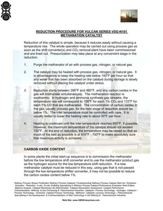 Refinery Process Stream Purification Refinery Process Catalysts Troubleshooting Refinery Process Catalyst Start-Up / Shutdown
Activation Reduction In-situ Ex-situ Sulfiding Specializing in Refinery Process Catalyst Performance Evaluation Heat & Mass
Balance Analysis Catalyst Remaining Life Determination Catalyst Deactivation Assessment Catalyst Performance
Characterization Refining & Gas Processing & Petrochemical Industries Catalysts / Process Technology - Hydrogen Catalysts /
Process Technology – Ammonia Catalyst Process Technology - Methanol Catalysts / process Technology – Petrochemicals
Specializing in the Development & Commercialization of New Technology in the Refining & Petrochemical Industries
Web Site: www.GBHEnterprises.com
REDUCTION PROCEDURE FOR VULCAN SERIES VSG-N101
METHANATION CATALYST
Reduction of this catalyst is simple, because it reduces easily without causing a
temperature rise. The whole operation may be carried out using process gas as
soon as the shift converter(s) and CO2 removal plant have been commissioned
and are lined out. Pressurization may take place at any convenient stage in the
reduction.
1. Purge the methanator of air with process gas, nitrogen, or natural gas.
2. The catalyst may be heated with process gas, nitrogen, or natural gas. It
is advantageous to keep the heating rate below 100o
F per hour so that
any water that has been absorbed on the catalyst during storage is slowly
removed without placing the catalyst under stress.
3. Reduction starts between 390o
F and 480o
F, and any carbon oxides in the
gas will methanate simultaneously. The methanation reaction is
exothermic. In hydrogen and ammonia synthesis gas streams, the
temperature rise will correspond to 108o
F for each 1% CO2 and 133o
F for
each 1% CO that are methanated. The concentration of carbon oxides in
the gas, usually process gas, for the next stage of reduction should be
below 1%. The inlet temperature must be controlled with care. It is
usually better to lower the heating rate to about 50o
F per hour.
4. Heating is continued until the inlet temperature reaches 650o
F, if possible.
However, the maximum temperature of the catalyst should not exceed
750o
F. At the end of reduction, the temperature may be raised so that as
much of the bed as possible is at 650o
F - 700o
F to make absolutely sure
that maximum activity is achieved.
CARBON OXIDE CONTENT
In some plants the initial start-up sequence is to commission the methanator
before the low temperature shift converter and to use the methanator product gas
as the hydrogen source for the low temperature shift reduction. If a new
methanator catalyst must be reduced in this way, using gas that is not passed
through the low temperature shifter converter, it may not be possible to reduce
the carbon oxides content below 1%.
 
