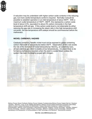 Refinery Process Stream Purification Refinery Process Catalysts Troubleshooting Refinery Process Catalyst Start-Up / Shutdown
Activation Reduction In-situ Ex-situ Sulfiding Specializing in Refinery Process Catalyst Performance Evaluation Heat & Mass
Balance Analysis Catalyst Remaining Life Determination Catalyst Deactivation Assessment Catalyst Performance
Characterization Refining & Gas Processing & Petrochemical Industries Catalysts / Process Technology - Hydrogen Catalysts /
Process Technology – Ammonia Catalyst Process Technology - Methanol Catalysts / process Technology – Petrochemicals
Specializing in the Development & Commercialization of New Technology in the Refining & Petrochemical Industries
Web Site: www.GBHEnterprises.com
A reduction may be undertaken with higher carbon oxide contents in the reducing
gas, but more careful temperature control is required. Normally it should be
possible to establish operation in an inlet temperature of about 450o
F. With a
maximum outlet temperature of 750o
F - 800o
F, this represents a carbon oxide
level of about 2.5%, equivalent to about 2% carbon monoxide in the high
temperature shift exit gas. If this carbon oxide level is not obtainable by either
reducing the gas rate or increasing the steam ratio in the high temperature shift
converter, the low temperature shift catalyst should be commissioned before the
methanator.
NICKEL CARBONYL HAZARD
Catalysts containing metallic nickel must not be exposed to gases containing
carbon monoxide at temperatures below 302o
F. Observation of this rule avoids
the risk of the formation of nickel tetracarbonyl, Ni(CO)4, an extremely toxic,
almost odorless gas which is stable at low temperatures. It is most likely to be
formed in methanation reactors when the plant is cooled down, unless the
system has been thoroughly purged with nitrogen.
 