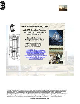 Refinery Process Stream Purification Refinery Process Catalysts Troubleshooting Refinery Process Catalyst Start-Up / Shutdown
Activation Reduction In-situ Ex-situ Sulfiding Specializing in Refinery Process Catalyst Performance Evaluation Heat & Mass
Balance Analysis Catalyst Remaining Life Determination Catalyst Deactivation Assessment Catalyst Performance
Characterization Refining & Gas Processing & Petrochemical Industries Catalysts / Process Technology - Hydrogen Catalysts /
Process Technology – Ammonia Catalyst Process Technology - Methanol Catalysts / process Technology – Petrochemicals
Specializing in the Development & Commercialization of New Technology in the Refining & Petrochemical Industries
Web Site: www.GBHEnterprises.com
 