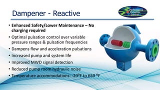 Dampener - Reactive
• Enhanced Safety/Lower Maintenance – No
charging required
• Optimal pulsation control over variable
pressure ranges & pulsation frequencies
• Dampens flow and acceleration pulsations
• Increased pump and system life
• Improved MWD signal detection
• Reduced pump room hydraulic noise
• Temperature accommodations: -20⁰F to 650 ⁰F
 