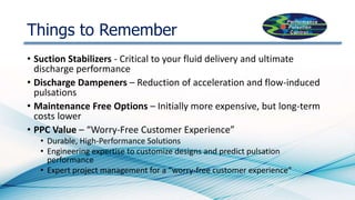 Things to Remember
• Suction Stabilizers - Critical to your fluid delivery and ultimate
discharge performance
• Discharge Dampeners – Reduction of acceleration and flow-induced
pulsations
• Maintenance Free Options – Initially more expensive, but long-term
costs lower
• PPC Value – “Worry-Free Customer Experience”
• Durable, High-Performance Solutions
• Engineering expertise to customize designs and predict pulsation
performance
• Expert project management for a “worry-free customer experience”
 