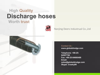 Nanjing Deers Industrual Co.,Ltd
Discharge hoses
High Quality
Contact Us :
www.globaldredge.com
Telephone: +86-25-
84507790
Fax: +86-25-84660486
Email:
sales@globaldredge.com
Skype: evasky86
Worth trust
 