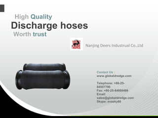 Nanjing Deers Industrual Co.,Ltd
Discharge hoses
High Quality
Contact Us :
www.globaldredge.com
Telephone: +86-25-
84507790
Fax: +86-25-84660486
Email:
sales@globaldredge.com
Skype: evasky86
Worth trust
 