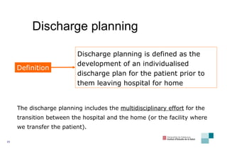 Discharge planning Discharge planning is defined as the development of an individualised discharge plan for the patient prior to them leaving hospital for home Definition The discharge planning includes the  multidis ci plinary effort  for the transition between the hospital and the home (or the facility where we transfer the patient).  