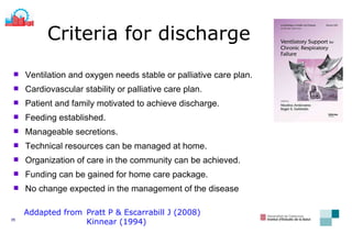 Ventilation and oxygen needs stable or palliative care plan. Cardiovascular stability or palliative care plan . Patient and family motivated to achieve discharge . Feeding established.   Manageable secretions. Technical resources can be managed at home . Organization of care in the community can be achieved . Funding can be gained for home care package . No change expected in the management of the disease Criteria for discharge Addapted from Pratt P & Escarrabill J (2008) Kinnear (1994) 