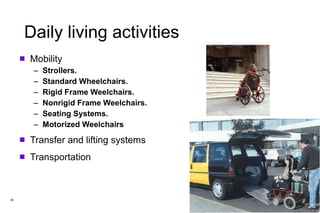Daily living activities Mobility Strollers. Standard Wheelchairs. Rigid Frame Weelchairs. Nonrigid Frame Weelchairs. Seating Systems. Motorized Weelchairs Transfer and lifting systems Transportation 