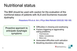 Nutritional status Difficulties in chewing and swallowing Factors triggering or aggravating eating problems: Food textures States / consistences Bolus size Associated difficulties wuth salivation Breathing d isorders while eating Proactive approach to anticipate dysphagia symptoms The  BMI  should be used with caution for the evaluation of the nutritional status of patients with  ALS  and Duchenne muscular dystrophy Pessolano FA  et al . Am J Phys Med Rehabil 2003;82:182-185. 
