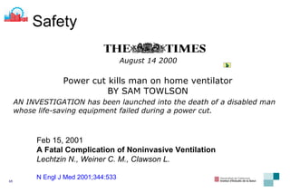 August 14 2000   Power cut kills man on home ventilator  BY SAM TOWLSON  AN INVESTIGATION has been launched into the death of a disabled man whose life-saving equipment failed during a power cut.  Safety Feb 15, 2001 A Fatal Complication of Noninvasive Ventilation Lechtzin N., Weiner C. M., Clawson L. N Engl J Med 2001;344:533 