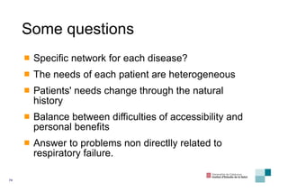Some questions Specific network for each disease? The needs of each patient are heterogeneous Patients' needs change through the natural history Balance between difficulties of accessibility and personal benefits Answer to problems non directlly related to respiratory failure. 