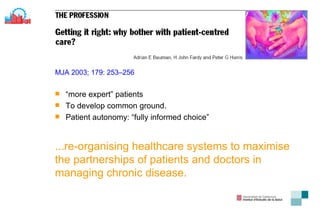 MJA 2003; 179: 253–256 “ more expert” patients T o develop common ground . Patient autonomy :  “fully informed choice” ... re-organising healthcare   systems to maximise the partnerships of patients and doctors   in managing chronic disease . 