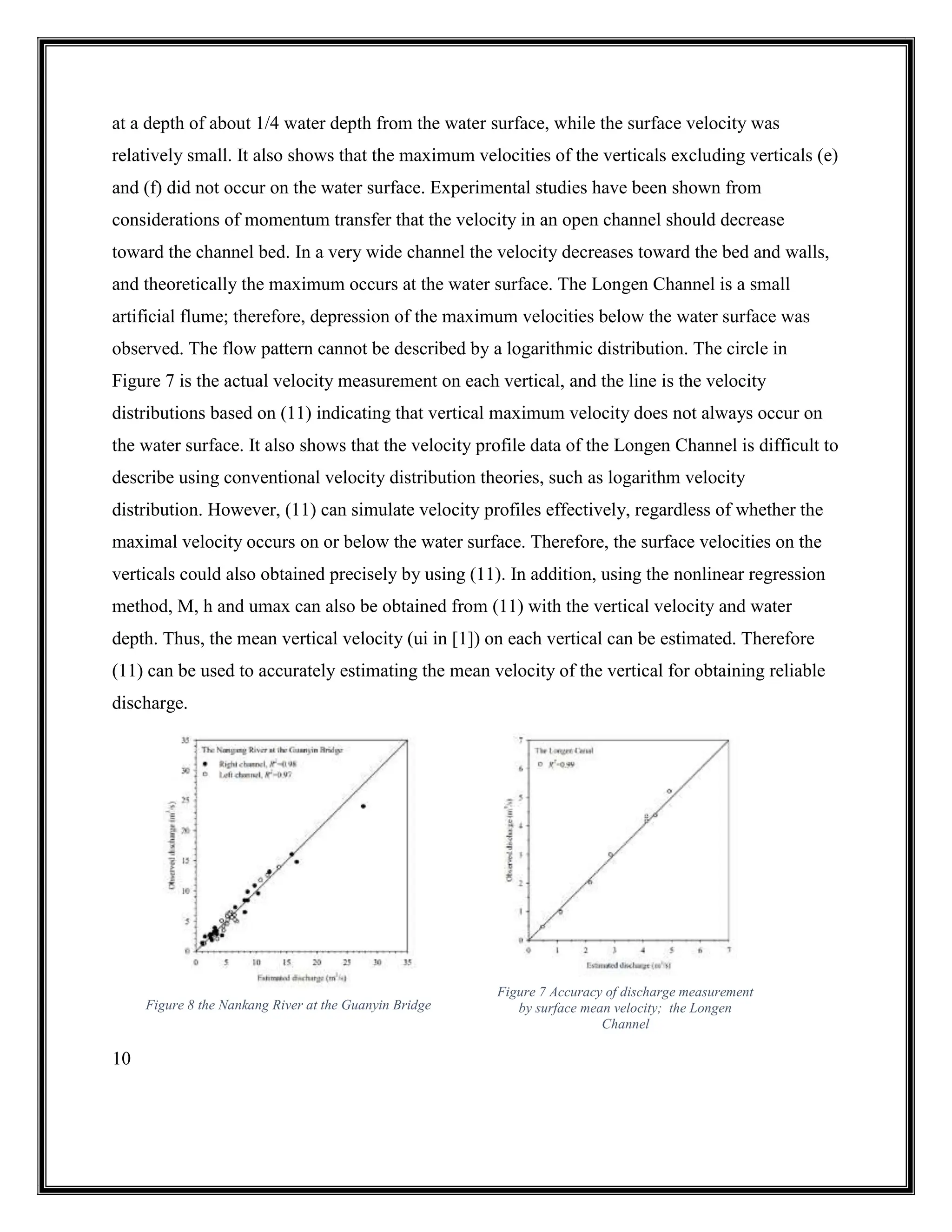 10
at a depth of about 1/4 water depth from the water surface, while the surface velocity was
relatively small. It also shows that the maximum velocities of the verticals excluding verticals (e)
and (f) did not occur on the water surface. Experimental studies have been shown from
considerations of momentum transfer that the velocity in an open channel should decrease
toward the channel bed. In a very wide channel the velocity decreases toward the bed and walls,
and theoretically the maximum occurs at the water surface. The Longen Channel is a small
artificial flume; therefore, depression of the maximum velocities below the water surface was
observed. The flow pattern cannot be described by a logarithmic distribution. The circle in
Figure 7 is the actual velocity measurement on each vertical, and the line is the velocity
distributions based on (11) indicating that vertical maximum velocity does not always occur on
the water surface. It also shows that the velocity profile data of the Longen Channel is difficult to
describe using conventional velocity distribution theories, such as logarithm velocity
distribution. However, (11) can simulate velocity profiles effectively, regardless of whether the
maximal velocity occurs on or below the water surface. Therefore, the surface velocities on the
verticals could also obtained precisely by using (11). In addition, using the nonlinear regression
method, M, h and umax can also be obtained from (11) with the vertical velocity and water
depth. Thus, the mean vertical velocity (ui in [1]) on each vertical can be estimated. Therefore
(11) can be used to accurately estimating the mean velocity of the vertical for obtaining reliable
discharge.
Figure 8 the Nankang River at the Guanyin Bridge
Figure 7 Accuracy of discharge measurement
by surface mean velocity; the Longen
Channel
 