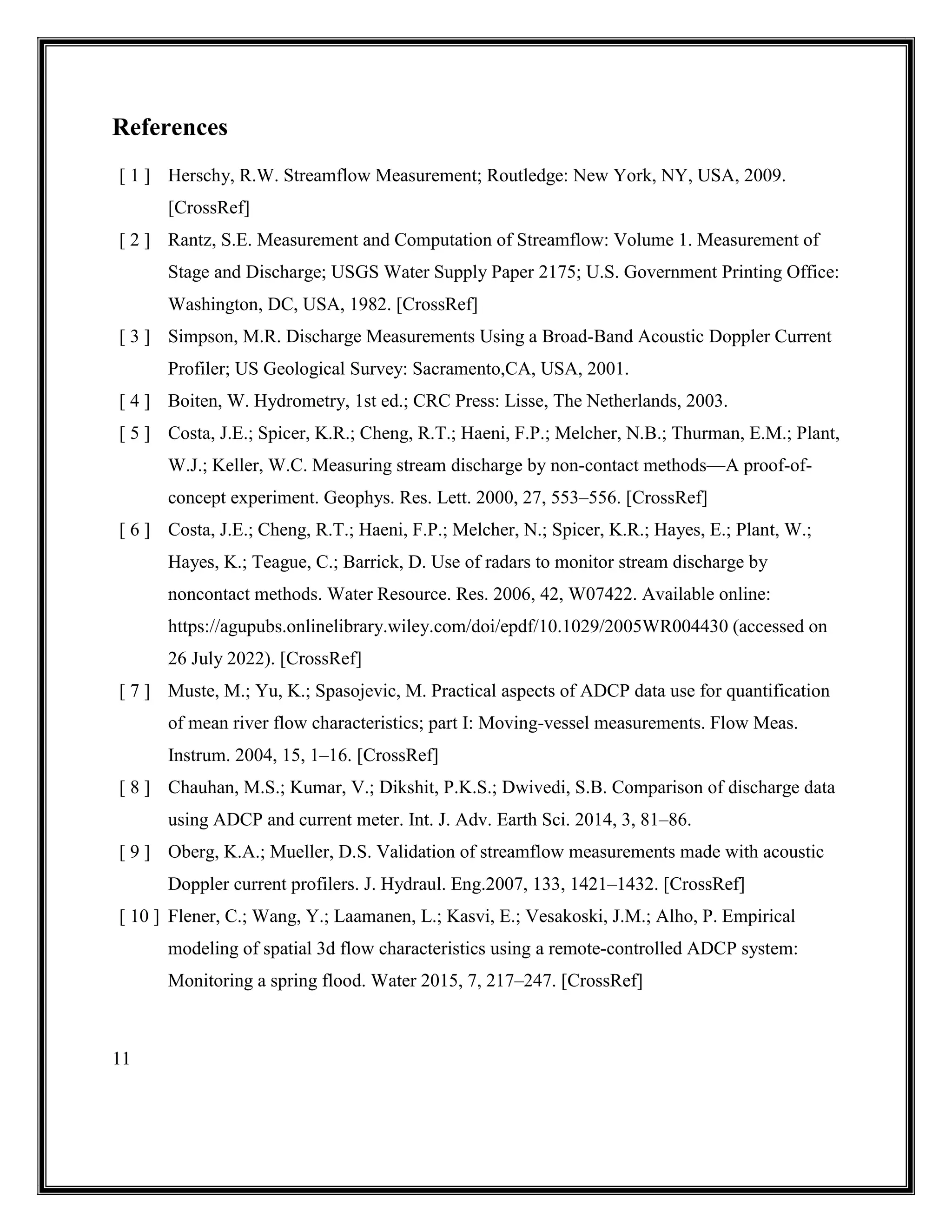 11
References
[ 1 ] Herschy, R.W. Streamflow Measurement; Routledge: New York, NY, USA, 2009.
[CrossRef]
[ 2 ] Rantz, S.E. Measurement and Computation of Streamflow: Volume 1. Measurement of
Stage and Discharge; USGS Water Supply Paper 2175; U.S. Government Printing Office:
Washington, DC, USA, 1982. [CrossRef]
[ 3 ] Simpson, M.R. Discharge Measurements Using a Broad-Band Acoustic Doppler Current
Profiler; US Geological Survey: Sacramento,CA, USA, 2001.
[ 4 ] Boiten, W. Hydrometry, 1st ed.; CRC Press: Lisse, The Netherlands, 2003.
[ 5 ] Costa, J.E.; Spicer, K.R.; Cheng, R.T.; Haeni, F.P.; Melcher, N.B.; Thurman, E.M.; Plant,
W.J.; Keller, W.C. Measuring stream discharge by non-contact methods—A proof-of-
concept experiment. Geophys. Res. Lett. 2000, 27, 553–556. [CrossRef]
[ 6 ] Costa, J.E.; Cheng, R.T.; Haeni, F.P.; Melcher, N.; Spicer, K.R.; Hayes, E.; Plant, W.;
Hayes, K.; Teague, C.; Barrick, D. Use of radars to monitor stream discharge by
noncontact methods. Water Resource. Res. 2006, 42, W07422. Available online:
https://agupubs.onlinelibrary.wiley.com/doi/epdf/10.1029/2005WR004430 (accessed on
26 July 2022). [CrossRef]
[ 7 ] Muste, M.; Yu, K.; Spasojevic, M. Practical aspects of ADCP data use for quantification
of mean river flow characteristics; part I: Moving-vessel measurements. Flow Meas.
Instrum. 2004, 15, 1–16. [CrossRef]
[ 8 ] Chauhan, M.S.; Kumar, V.; Dikshit, P.K.S.; Dwivedi, S.B. Comparison of discharge data
using ADCP and current meter. Int. J. Adv. Earth Sci. 2014, 3, 81–86.
[ 9 ] Oberg, K.A.; Mueller, D.S. Validation of streamflow measurements made with acoustic
Doppler current profilers. J. Hydraul. Eng.2007, 133, 1421–1432. [CrossRef]
[ 10 ] Flener, C.; Wang, Y.; Laamanen, L.; Kasvi, E.; Vesakoski, J.M.; Alho, P. Empirical
modeling of spatial 3d flow characteristics using a remote-controlled ADCP system:
Monitoring a spring flood. Water 2015, 7, 217–247. [CrossRef]
 