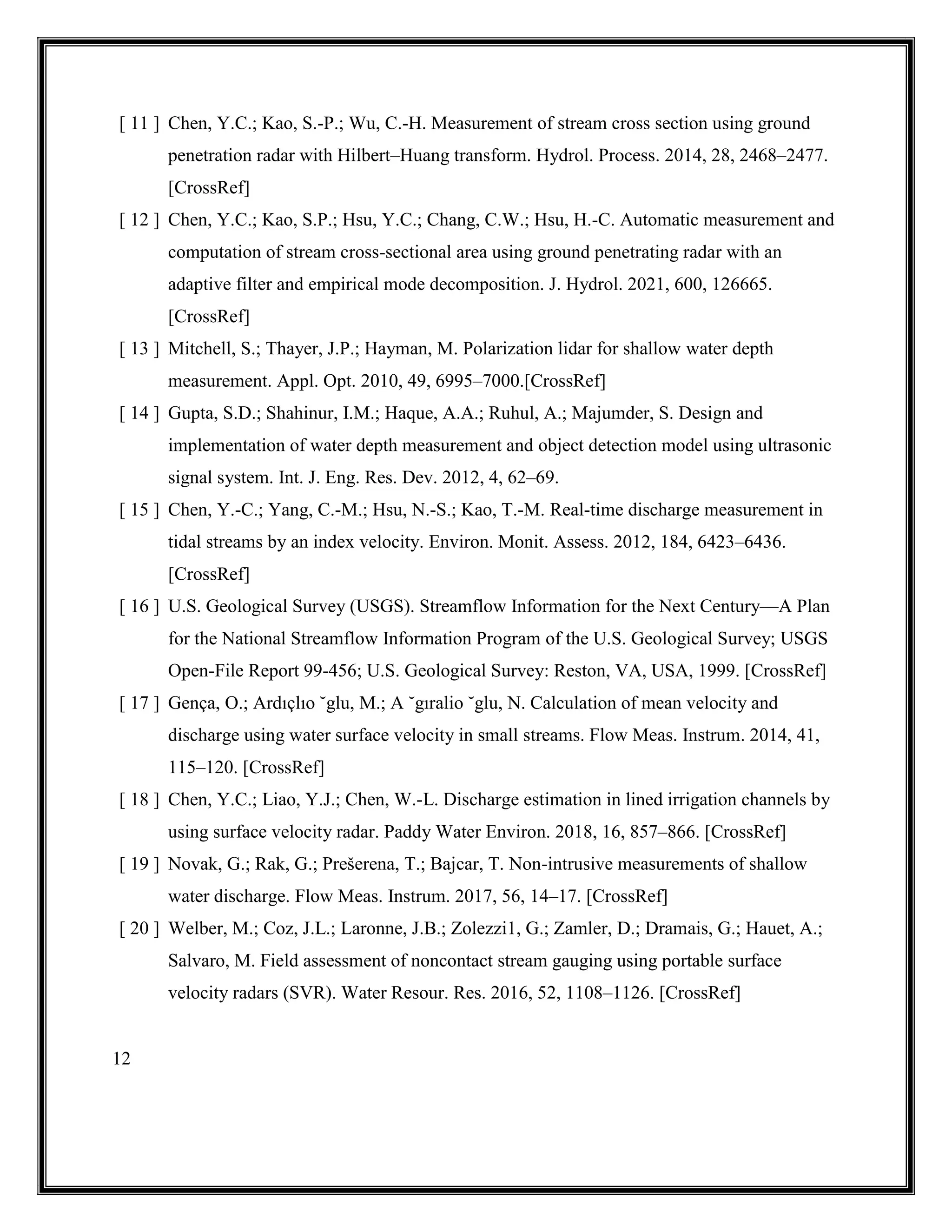 12
[ 11 ] Chen, Y.C.; Kao, S.-P.; Wu, C.-H. Measurement of stream cross section using ground
penetration radar with Hilbert–Huang transform. Hydrol. Process. 2014, 28, 2468–2477.
[CrossRef]
[ 12 ] Chen, Y.C.; Kao, S.P.; Hsu, Y.C.; Chang, C.W.; Hsu, H.-C. Automatic measurement and
computation of stream cross-sectional area using ground penetrating radar with an
adaptive filter and empirical mode decomposition. J. Hydrol. 2021, 600, 126665.
[CrossRef]
[ 13 ] Mitchell, S.; Thayer, J.P.; Hayman, M. Polarization lidar for shallow water depth
measurement. Appl. Opt. 2010, 49, 6995–7000.[CrossRef]
[ 14 ] Gupta, S.D.; Shahinur, I.M.; Haque, A.A.; Ruhul, A.; Majumder, S. Design and
implementation of water depth measurement and object detection model using ultrasonic
signal system. Int. J. Eng. Res. Dev. 2012, 4, 62–69.
[ 15 ] Chen, Y.-C.; Yang, C.-M.; Hsu, N.-S.; Kao, T.-M. Real-time discharge measurement in
tidal streams by an index velocity. Environ. Monit. Assess. 2012, 184, 6423–6436.
[CrossRef]
[ 16 ] U.S. Geological Survey (USGS). Streamflow Information for the Next Century—A Plan
for the National Streamflow Information Program of the U.S. Geological Survey; USGS
Open-File Report 99-456; U.S. Geological Survey: Reston, VA, USA, 1999. [CrossRef]
[ 17 ] Gença, O.; Ardıçlıo ˘glu, M.; A ˘gıralio ˘glu, N. Calculation of mean velocity and
discharge using water surface velocity in small streams. Flow Meas. Instrum. 2014, 41,
115–120. [CrossRef]
[ 18 ] Chen, Y.C.; Liao, Y.J.; Chen, W.-L. Discharge estimation in lined irrigation channels by
using surface velocity radar. Paddy Water Environ. 2018, 16, 857–866. [CrossRef]
[ 19 ] Novak, G.; Rak, G.; Prešerena, T.; Bajcar, T. Non-intrusive measurements of shallow
water discharge. Flow Meas. Instrum. 2017, 56, 14–17. [CrossRef]
[ 20 ] Welber, M.; Coz, J.L.; Laronne, J.B.; Zolezzi1, G.; Zamler, D.; Dramais, G.; Hauet, A.;
Salvaro, M. Field assessment of noncontact stream gauging using portable surface
velocity radars (SVR). Water Resour. Res. 2016, 52, 1108–1126. [CrossRef]
 