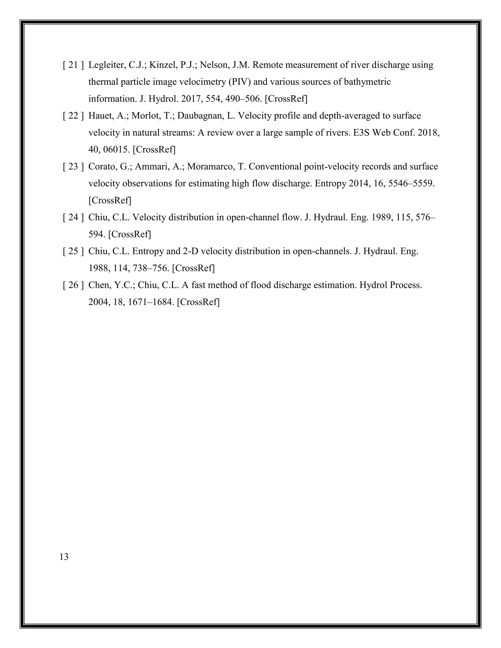 13
[ 21 ] Legleiter, C.J.; Kinzel, P.J.; Nelson, J.M. Remote measurement of river discharge using
thermal particle image velocimetry (PIV) and various sources of bathymetric
information. J. Hydrol. 2017, 554, 490–506. [CrossRef]
[ 22 ] Hauet, A.; Morlot, T.; Daubagnan, L. Velocity profile and depth-averaged to surface
velocity in natural streams: A review over a large sample of rivers. E3S Web Conf. 2018,
40, 06015. [CrossRef]
[ 23 ] Corato, G.; Ammari, A.; Moramarco, T. Conventional point-velocity records and surface
velocity observations for estimating high flow discharge. Entropy 2014, 16, 5546–5559.
[CrossRef]
[ 24 ] Chiu, C.L. Velocity distribution in open-channel flow. J. Hydraul. Eng. 1989, 115, 576–
594. [CrossRef]
[ 25 ] Chiu, C.L. Entropy and 2-D velocity distribution in open-channels. J. Hydraul. Eng.
1988, 114, 738–756. [CrossRef]
[ 26 ] Chen, Y.C.; Chiu, C.L. A fast method of flood discharge estimation. Hydrol Process.
2004, 18, 1671–1684. [CrossRef]
 