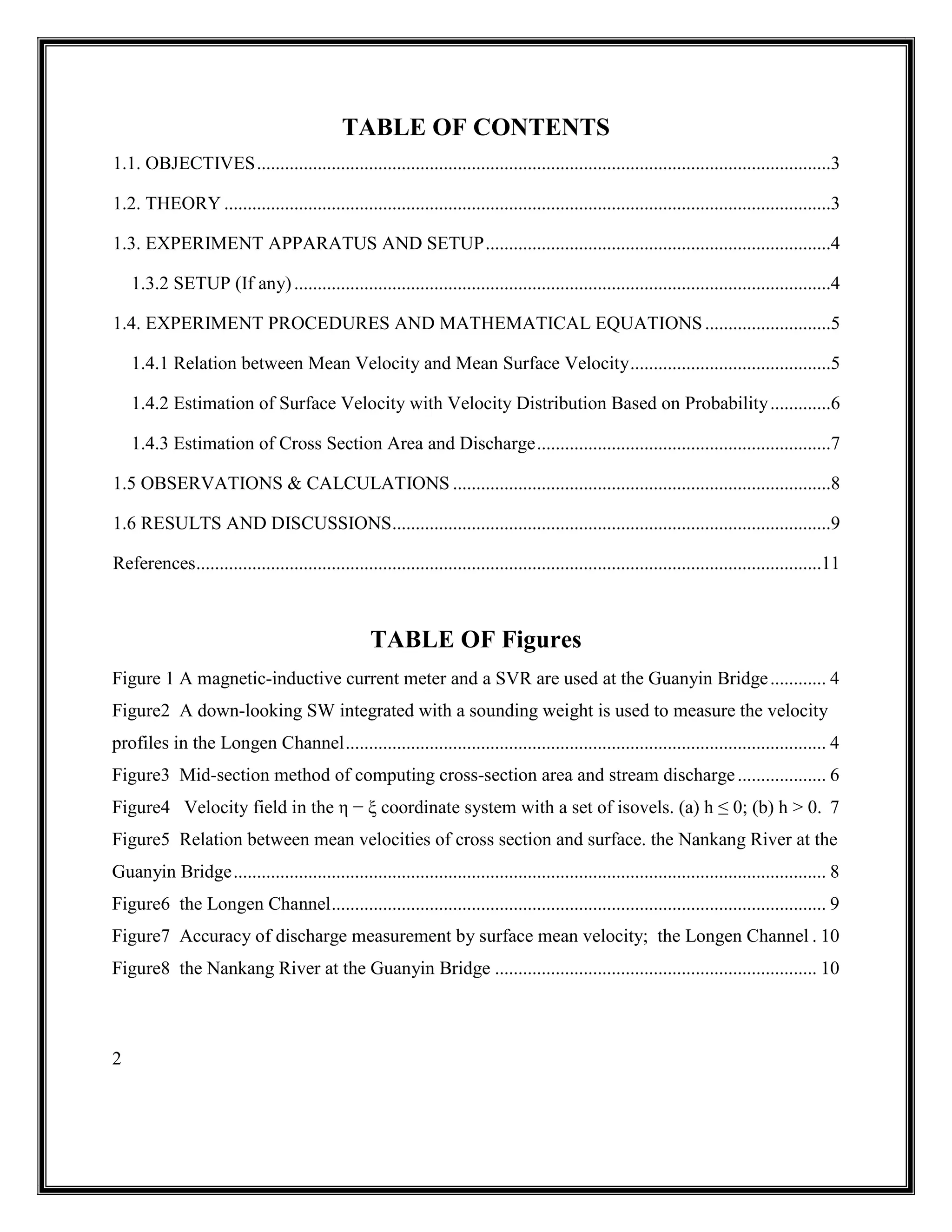 2
TABLE OF CONTENTS
1.1. OBJECTIVES...........................................................................................................................3
1.2. THEORY ..................................................................................................................................3
1.3. EXPERIMENT APPARATUS AND SETUP..........................................................................4
1.3.2 SETUP (If any)...................................................................................................................4
1.4. EXPERIMENT PROCEDURES AND MATHEMATICAL EQUATIONS...........................5
1.4.1 Relation between Mean Velocity and Mean Surface Velocity...........................................5
1.4.2 Estimation of Surface Velocity with Velocity Distribution Based on Probability.............6
1.4.3 Estimation of Cross Section Area and Discharge...............................................................7
1.5 OBSERVATIONS & CALCULATIONS .................................................................................8
1.6 RESULTS AND DISCUSSIONS..............................................................................................9
References......................................................................................................................................11
TABLE OF Figures
Figure 1 A magnetic-inductive current meter and a SVR are used at the Guanyin Bridge............ 4
Figure2 A down-looking SW integrated with a sounding weight is used to measure the velocity
profiles in the Longen Channel....................................................................................................... 4
Figure3 Mid-section method of computing cross-section area and stream discharge................... 6
Figure4 Velocity field in the η − ξ coordinate system with a set of isovels. (a) h ≤ 0; (b) h > 0. 7
Figure5 Relation between mean velocities of cross section and surface. the Nankang River at the
Guanyin Bridge............................................................................................................................... 8
Figure6 the Longen Channel.......................................................................................................... 9
Figure7 Accuracy of discharge measurement by surface mean velocity; the Longen Channel . 10
Figure8 the Nankang River at the Guanyin Bridge ..................................................................... 10
 