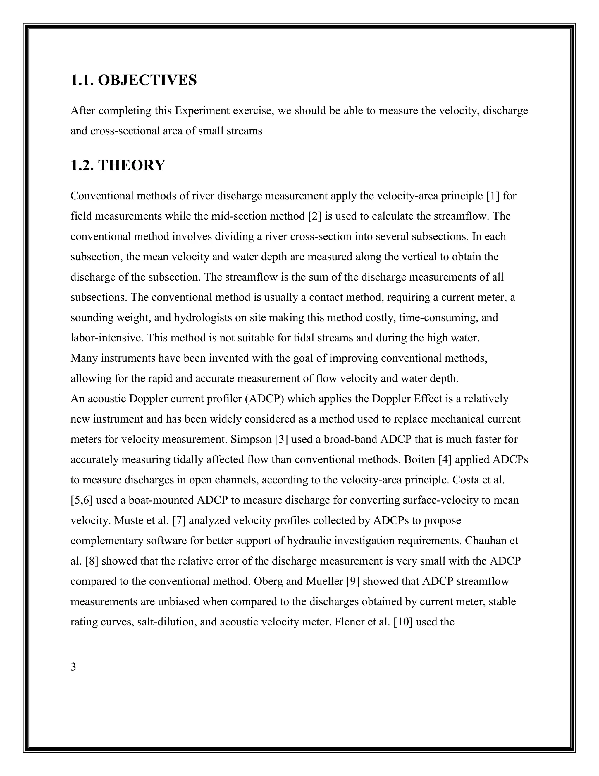 3
1.1. OBJECTIVES
After completing this Experiment exercise, we should be able to measure the velocity, discharge
and cross-sectional area of small streams
1.2. THEORY
Conventional methods of river discharge measurement apply the velocity-area principle [1] for
field measurements while the mid-section method [2] is used to calculate the streamflow. The
conventional method involves dividing a river cross-section into several subsections. In each
subsection, the mean velocity and water depth are measured along the vertical to obtain the
discharge of the subsection. The streamflow is the sum of the discharge measurements of all
subsections. The conventional method is usually a contact method, requiring a current meter, a
sounding weight, and hydrologists on site making this method costly, time-consuming, and
labor-intensive. This method is not suitable for tidal streams and during the high water.
Many instruments have been invented with the goal of improving conventional methods,
allowing for the rapid and accurate measurement of flow velocity and water depth.
An acoustic Doppler current profiler (ADCP) which applies the Doppler Effect is a relatively
new instrument and has been widely considered as a method used to replace mechanical current
meters for velocity measurement. Simpson [3] used a broad-band ADCP that is much faster for
accurately measuring tidally affected flow than conventional methods. Boiten [4] applied ADCPs
to measure discharges in open channels, according to the velocity-area principle. Costa et al.
[5,6] used a boat-mounted ADCP to measure discharge for converting surface-velocity to mean
velocity. Muste et al. [7] analyzed velocity profiles collected by ADCPs to propose
complementary software for better support of hydraulic investigation requirements. Chauhan et
al. [8] showed that the relative error of the discharge measurement is very small with the ADCP
compared to the conventional method. Oberg and Mueller [9] showed that ADCP streamflow
measurements are unbiased when compared to the discharges obtained by current meter, stable
rating curves, salt-dilution, and acoustic velocity meter. Flener et al. [10] used the
 