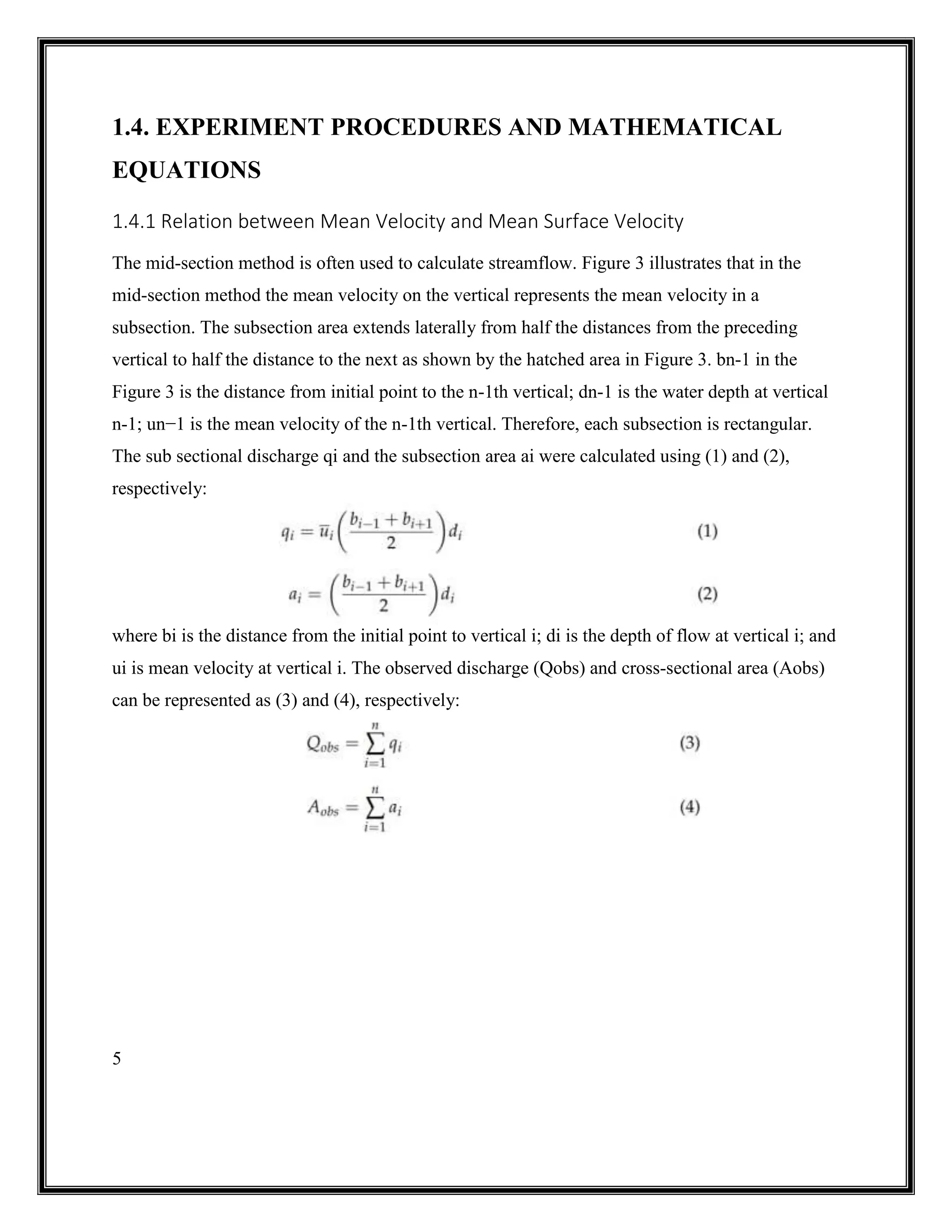 5
1.4. EXPERIMENT PROCEDURES AND MATHEMATICAL
EQUATIONS
1.4.1 Relation between Mean Velocity and Mean Surface Velocity
The mid-section method is often used to calculate streamflow. Figure 3 illustrates that in the
mid-section method the mean velocity on the vertical represents the mean velocity in a
subsection. The subsection area extends laterally from half the distances from the preceding
vertical to half the distance to the next as shown by the hatched area in Figure 3. bn-1 in the
Figure 3 is the distance from initial point to the n-1th vertical; dn-1 is the water depth at vertical
n-1; un−1 is the mean velocity of the n-1th vertical. Therefore, each subsection is rectangular.
The sub sectional discharge qi and the subsection area ai were calculated using (1) and (2),
respectively:
where bi is the distance from the initial point to vertical i; di is the depth of flow at vertical i; and
ui is mean velocity at vertical i. The observed discharge (Qobs) and cross-sectional area (Aobs)
can be represented as (3) and (4), respectively:
 