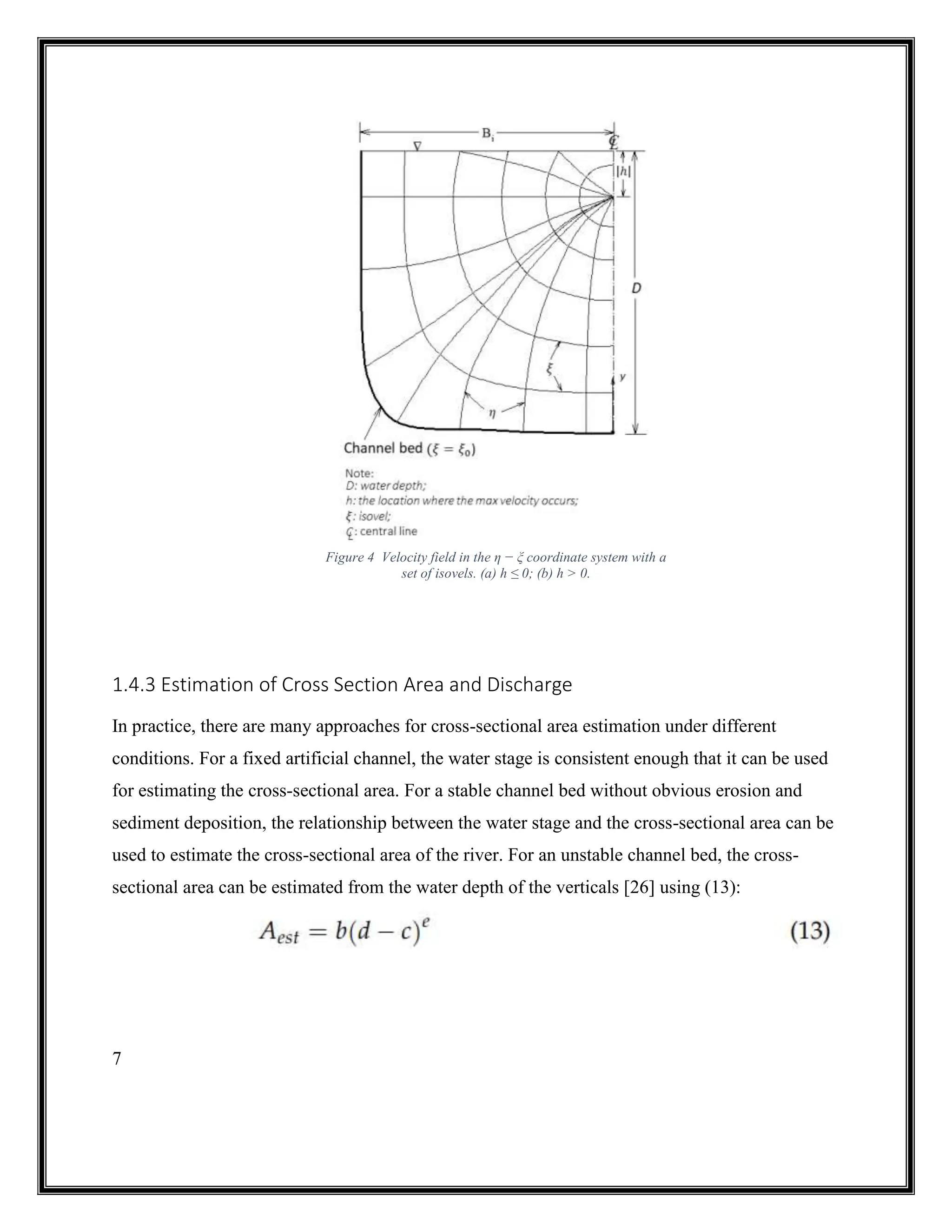 7
1.4.3 Estimation of Cross Section Area and Discharge
In practice, there are many approaches for cross-sectional area estimation under different
conditions. For a fixed artificial channel, the water stage is consistent enough that it can be used
for estimating the cross-sectional area. For a stable channel bed without obvious erosion and
sediment deposition, the relationship between the water stage and the cross-sectional area can be
used to estimate the cross-sectional area of the river. For an unstable channel bed, the cross-
sectional area can be estimated from the water depth of the verticals [26] using (13):
Figure 4 Velocity field in the η − ξ coordinate system with a
set of isovels. (a) h ≤ 0; (b) h > 0.
 