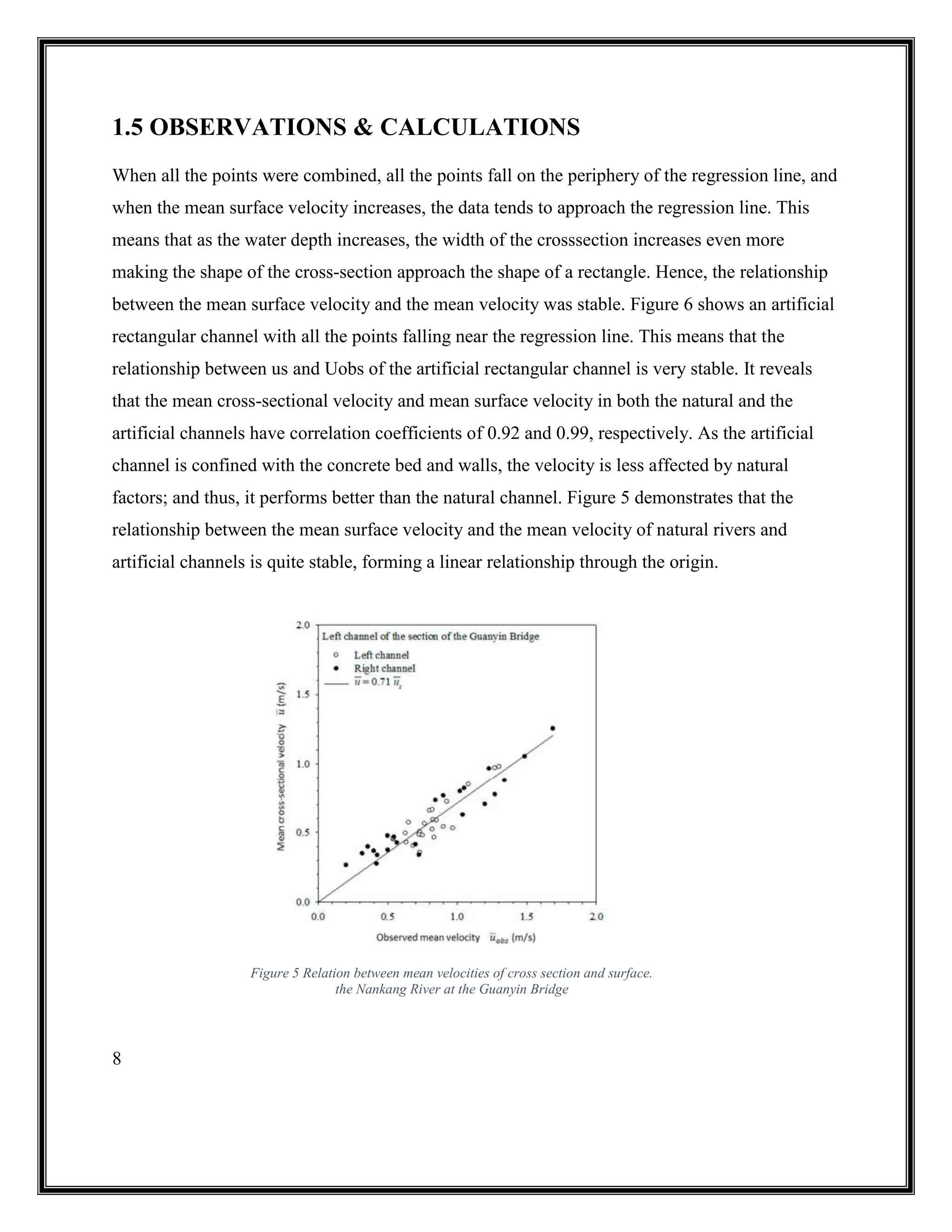 8
1.5 OBSERVATIONS & CALCULATIONS
When all the points were combined, all the points fall on the periphery of the regression line, and
when the mean surface velocity increases, the data tends to approach the regression line. This
means that as the water depth increases, the width of the crosssection increases even more
making the shape of the cross-section approach the shape of a rectangle. Hence, the relationship
between the mean surface velocity and the mean velocity was stable. Figure 6 shows an artificial
rectangular channel with all the points falling near the regression line. This means that the
relationship between us and Uobs of the artificial rectangular channel is very stable. It reveals
that the mean cross-sectional velocity and mean surface velocity in both the natural and the
artificial channels have correlation coefficients of 0.92 and 0.99, respectively. As the artificial
channel is confined with the concrete bed and walls, the velocity is less affected by natural
factors; and thus, it performs better than the natural channel. Figure 5 demonstrates that the
relationship between the mean surface velocity and the mean velocity of natural rivers and
artificial channels is quite stable, forming a linear relationship through the origin.
Figure 5 Relation between mean velocities of cross section and surface.
the Nankang River at the Guanyin Bridge
 