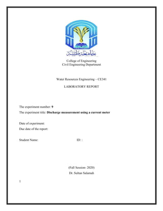 1
College of Engineering
Civil Engineering Department
Water Resources Engineering – CE341
LABORATORY REPORT
The experiment number: 9
The experiment title: Discharge measurement using a current meter
Date of experiment:
Due date of the report:
Student Name: ID: :
(Fall Session- 2020)
Dr. Sultan Salamah
 
