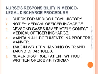 NURSE’S RESPONSIBILITY IN MEDICO-
LEGAL DISCHARGE PROCEDURE
1. CHECK FOR MEDICO LEGAL HISTORY.
2. NOTIFY MEDICAL OFFICER INCHARGE.
3. ABVSOND CASES IMMEDIATELY CONTCT
MEDICAL OFFICER INCHARGE.
4. MAINTAIN ALL DOCUMENTS INA PROPERB
MANNER.
5. TAKE IN WRITTEN HANDING OVER AND
TAKING OF ARTICLES.
6. NEVER DISCHRGE PATIENT WITHOUT
WRITTEN ORER BY PHYSICIAN.
www.drjayeshpatidar.blogspot.in
 