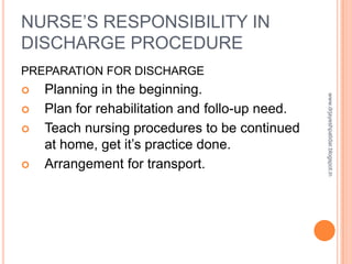NURSE’S RESPONSIBILITY IN
DISCHARGE PROCEDURE
PREPARATION FOR DISCHARGE
 Planning in the beginning.
 Plan for rehabilitation and follo-up need.
 Teach nursing procedures to be continued
at home, get it’s practice done.
 Arrangement for transport.
www.drjayeshpatidar.blogspot.in
 