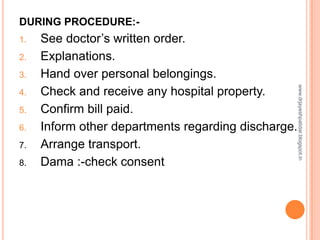 DURING PROCEDURE:-
1. See doctor’s written order.
2. Explanations.
3. Hand over personal belongings.
4. Check and receive any hospital property.
5. Confirm bill paid.
6. Inform other departments regarding discharge.
7. Arrange transport.
8. Dama :-check consent
www.drjayeshpatidar.blogspot.in
 