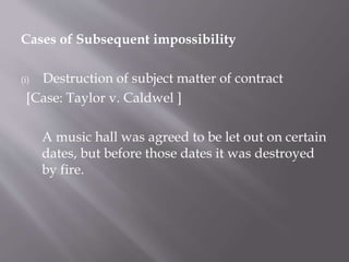 Cases of Subsequent impossibility
(i) Destruction of subject matter of contract
[Case: Taylor v. Caldwel ]
A music hall was agreed to be let out on certain
dates, but before those dates it was destroyed
by fire.
 