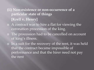 (ii) Non-existence or non-occurrence of a
particular state of things
[Krell v. Henry]
 A contract was to hire a flat for viewing the
coronation procession of the king.
 The procession had to be cancelled on account
of king’s illness.
 In a suit for the recovery of the rent, it was held
that the contract became impossible of
performance and that the hirer need not pay
the rent
 