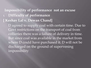 Impossibility of performance not an excuse
1. Difficulty of performance
[ Keshav Lal v. Dewan Chand]
D agreed to supply coal with certain time. Due to
Govt restrictions on the transport of coal from
collieries there was a failure of delivery in time.
But since coal was available in the market from
where D could have purchased it. D will not be
discharged on the ground of supervening
impossibility
 
