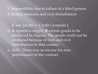 3. Impossibility due to failure of a third person
4. Strikes, lockouts and civil disturbances
[Case: Jacobs v. Credit Lyonnais ]
 A agreed to supply B certain goods to be
produced in Algeria. The goods could not be
produced because of riots and civil
disturbances in that country.
 Held : There was no excuse for non-
performance of the contract
 