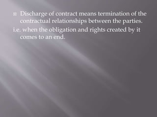  Discharge of contract means termination of the
contractual relationships between the parties.
i.e. when the obligation and rights created by it
comes to an end.
 