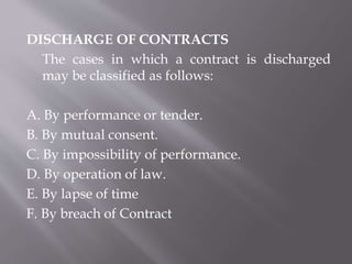 DISCHARGE OF CONTRACTS
The cases in which a contract is discharged
may be classified as follows:
A. By performance or tender.
B. By mutual consent.
C. By impossibility of performance.
D. By operation of law.
E. By lapse of time
F. By breach of Contract
 