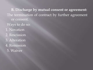B. Discharge by mutual consent or agreement:
The termination of contract by further agreement
or consent.
Ways to do so:
1. Novation
2. Rescission
3. Alteration
4. Remission
5. Waiver
 