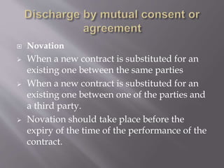  Novation
 When a new contract is substituted for an
existing one between the same parties
 When a new contract is substituted for an
existing one between one of the parties and
a third party.
 Novation should take place before the
expiry of the time of the performance of the
contract.
 