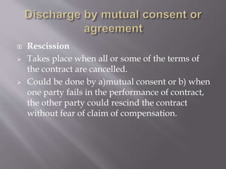  Rescission
 Takes place when all or some of the terms of
the contract are cancelled.
 Could be done by a)mutual consent or b) when
one party fails in the performance of contract,
the other party could rescind the contract
without fear of claim of compensation.
 