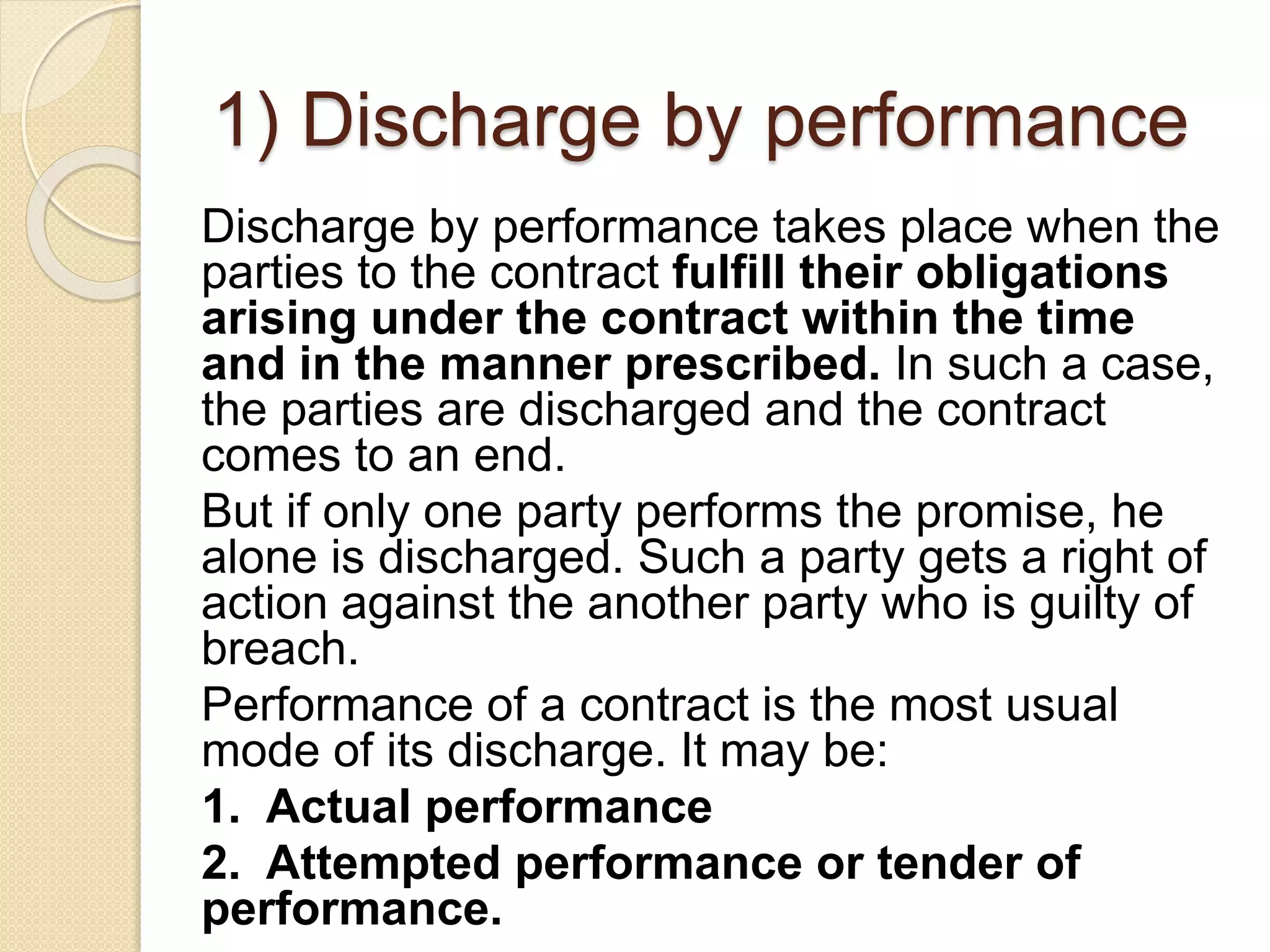 1) Discharge by performance
Discharge by performance takes place when the
parties to the contract fulfill their obligations
arising under the contract within the time
and in the manner prescribed. In such a case,
the parties are discharged and the contract
comes to an end.
But if only one party performs the promise, he
alone is discharged. Such a party gets a right of
action against the another party who is guilty of
breach.
Performance of a contract is the most usual
mode of its discharge. It may be:
1. Actual performance
2. Attempted performance or tender of
performance.
 