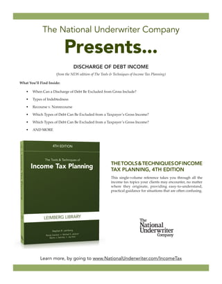 Learn more, by going to www.NationalUnderwriter.com/IncomeTax 
DISCHARGE OF DEBT INCOME 
(from the NEW edition of The Tools & Techniques of Income Tax Planning) 
What You’ll Find Inside: 
• 
When Can a Discharge of Debt Be Excluded from Gross Income? 
• 
Types of Indebtedness 
• 
Recourse v. Nonrecourse 
• 
Which Types of Debt Can Be Excluded from a Taxpayer’s Gross Income? 
• 
Which Types of Debt Can Be Excluded from a Taxpayer’s Gross Income? 
• 
AND MORE 
The National Underwriter Company 
Presents... 
THE TOOLS & TECHNIQUES OF INCOME TAX PLANNING, 4TH EDITION 
This single-volume reference takes you through all the income tax topics your clients may encounter, no matter where they originate, providing easy-to-understand, practical guidance for situations that are often confusing.  
