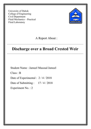 University of Duhok
College of Engineering
Civil Department
Fluid Mechanics – Practical
Fluid Laboratory
A Report About :
Discharge over a Broad Crested Weir
Student Name : Jameel Masoud Jameel
Class : B
Date of Experimental : 2 / 4 / 2018
Date of Submitting : 17 / 4 / 2018
Experiment No. : 2
 