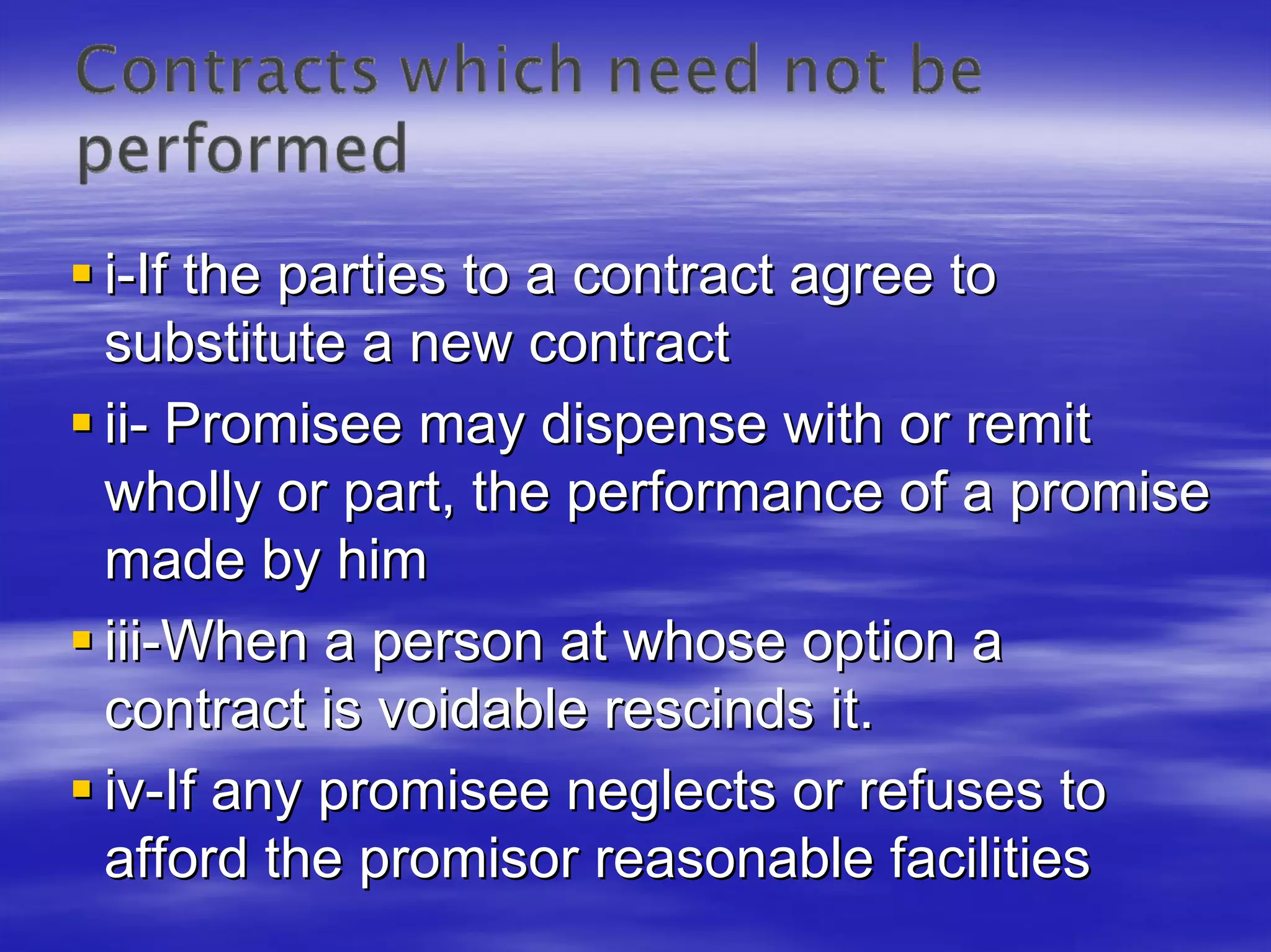 i-If the parties to a contract agree to
substitute a new contract
ii- Promisee may dispense with or remit
wholly or part, the performance of a promise
made by him
iii-When a person at whose option a
contract is voidable rescinds it.
iv-If any promisee neglects or refuses to
afford the promisor reasonable facilities
 