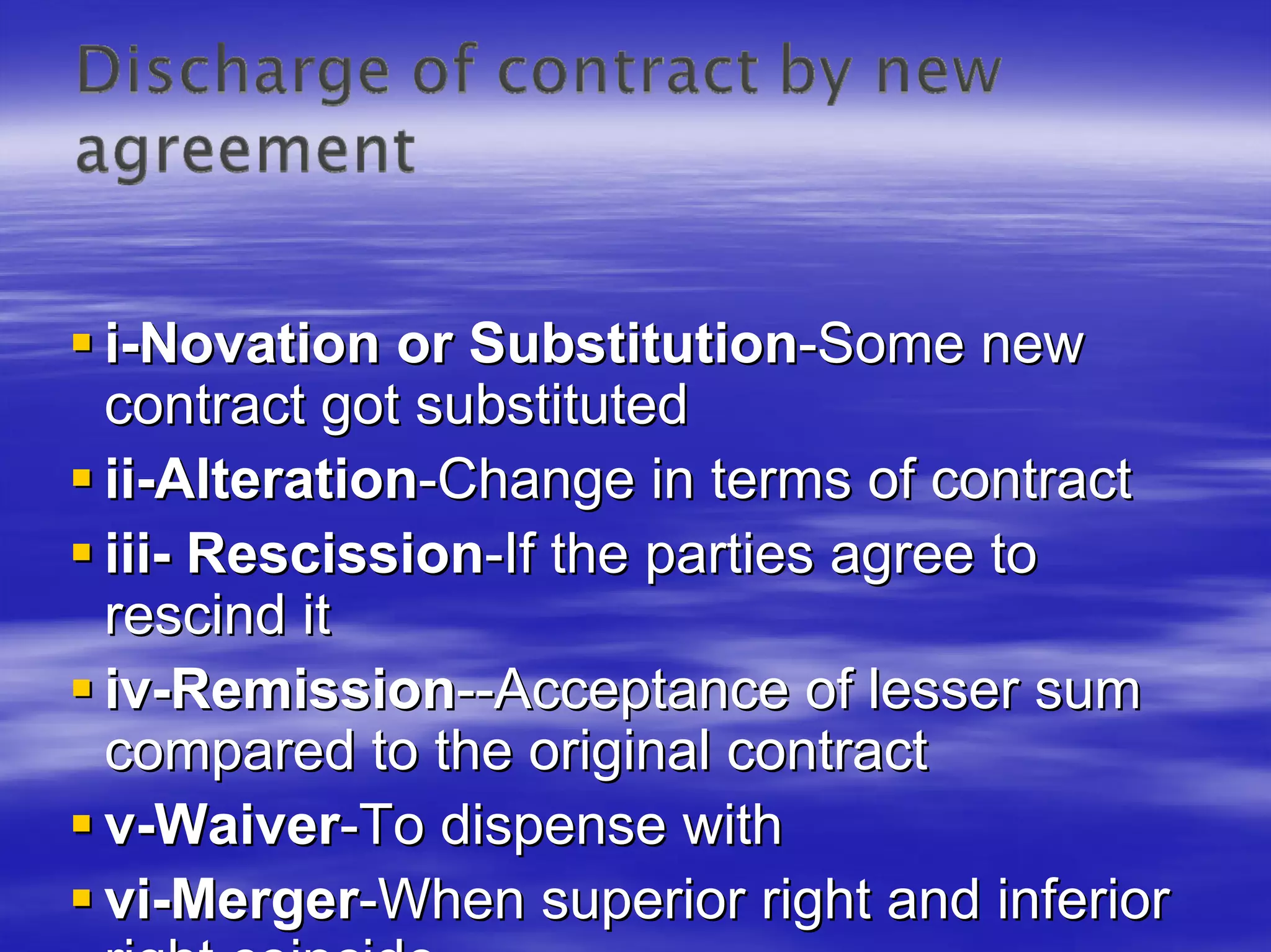 i-Novation or Substitution-Some new
contract got substituted
ii-Alteration-Change in terms of contract
iii- Rescission-If the parties agree to
rescind it
iv-Remission--Acceptance of lesser sum
compared to the original contract
v-Waiver-To dispense with
vi-Merger-When superior right and inferior
 