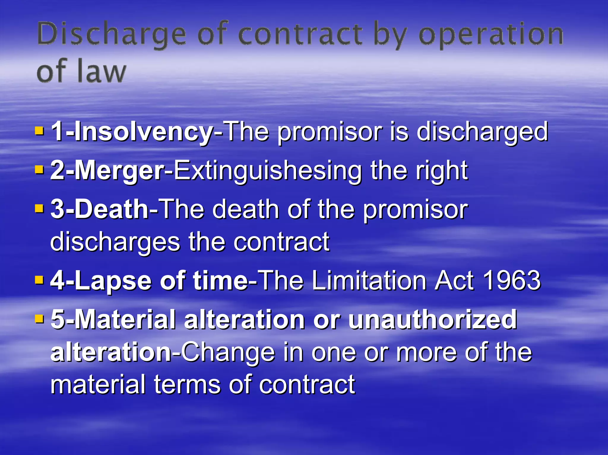 1-Insolvency-The promisor is discharged
2-Merger-Extinguishesing the right
3-Death-The death of the promisor
discharges the contract
4-Lapse of time-The Limitation Act 1963
5-Material alteration or unauthorized
alteration-Change in one or more of the
material terms of contract
 
