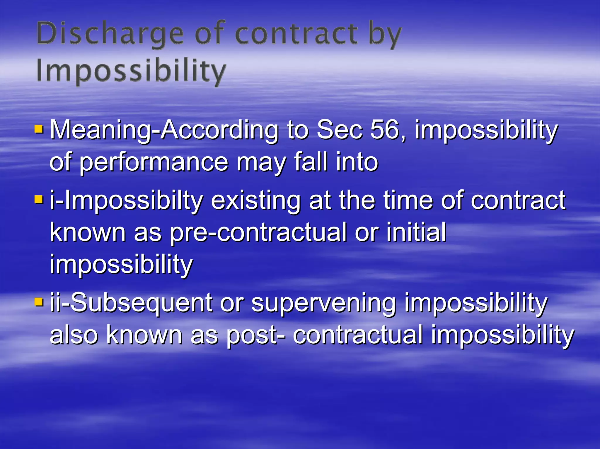 Meaning-According to Sec 56, impossibility
of performance may fall into
i-Impossibilty existing at the time of contract
known as pre-contractual or initial
impossibility
ii-Subsequent or supervening impossibility
also known as post- contractual impossibility
 