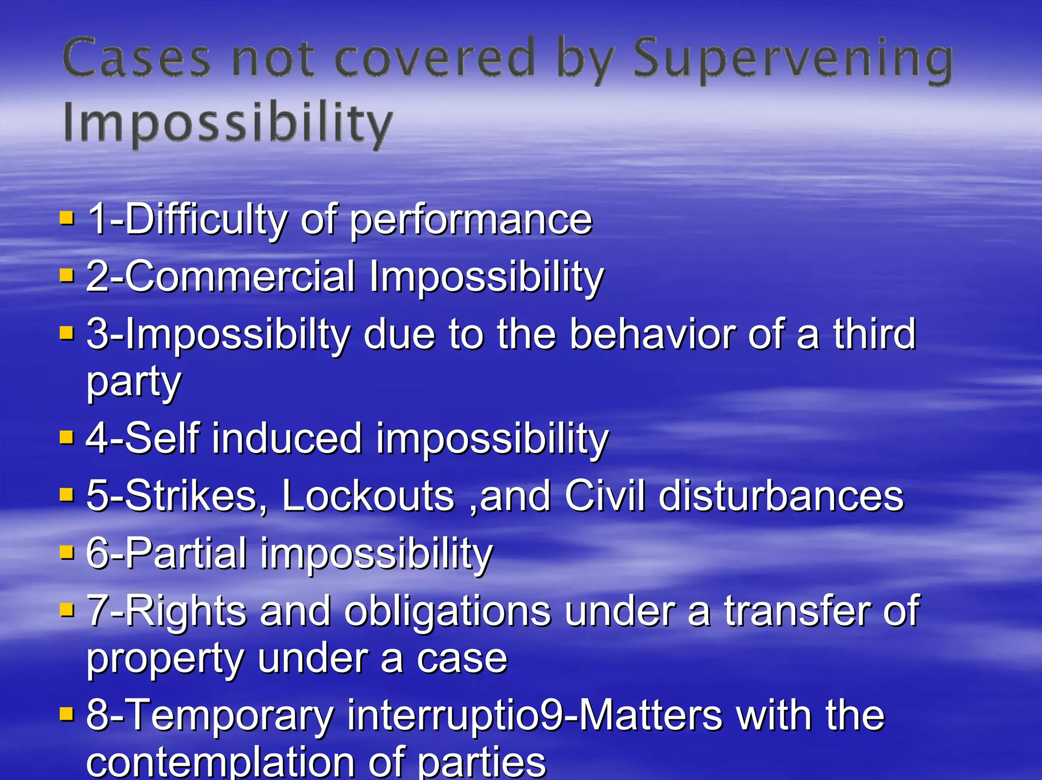 1-Difficulty of performance
2-Commercial Impossibility
3-Impossibilty due to the behavior of a third
party
4-Self induced impossibility
5-Strikes, Lockouts ,and Civil disturbances
6-Partial impossibility
7-Rights and obligations under a transfer of
property under a case
8-Temporary interruptio9-Matters with the
contemplation of parties
 