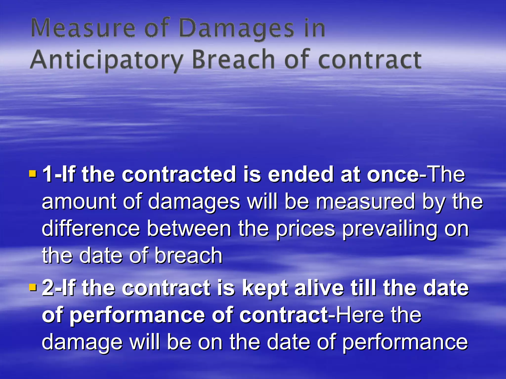 1-If the contracted is ended at once-The
amount of damages will be measured by the
difference between the prices prevailing on
the date of breach
2-If the contract is kept alive till the date
of performance of contract-Here the
damage will be on the date of performance
 