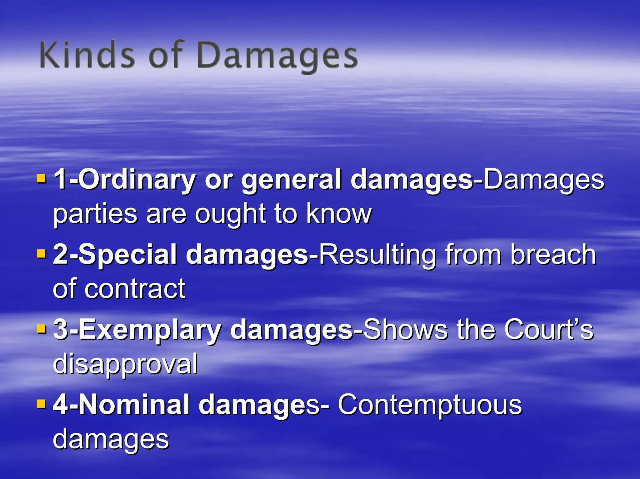 1-Ordinary or general damages-Damages
parties are ought to know
2-Special damages-Resulting from breach
of contract
3-Exemplary damages-Shows the Court’s
disapproval
4-Nominal damages- Contemptuous
damages
 