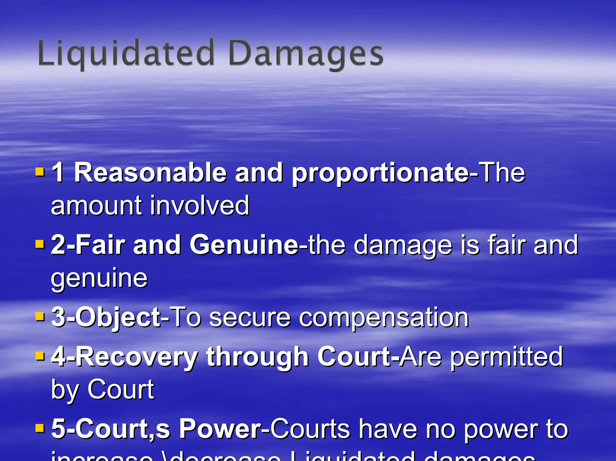 1 Reasonable and proportionate-The
amount involved
2-Fair and Genuine-the damage is fair and
genuine
3-Object-To secure compensation
4-Recovery through Court-Are permitted
by Court
5-Court,s Power-Courts have no power to
 