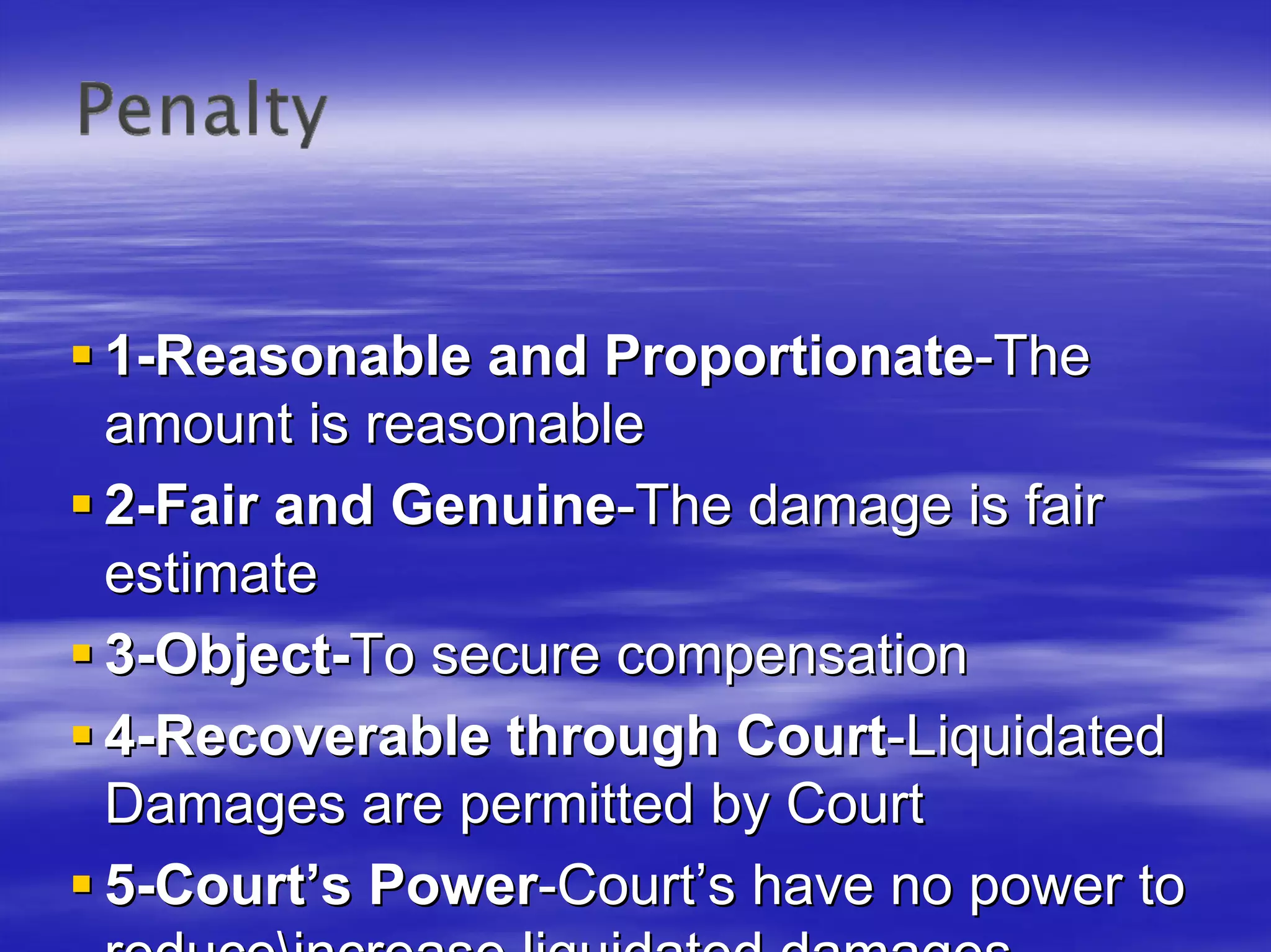 1-Reasonable and Proportionate-The
amount is reasonable
2-Fair and Genuine-The damage is fair
estimate
3-Object-To secure compensation
4-Recoverable through Court-Liquidated
Damages are permitted by Court
5-Court’s Power-Court’s have no power to
 