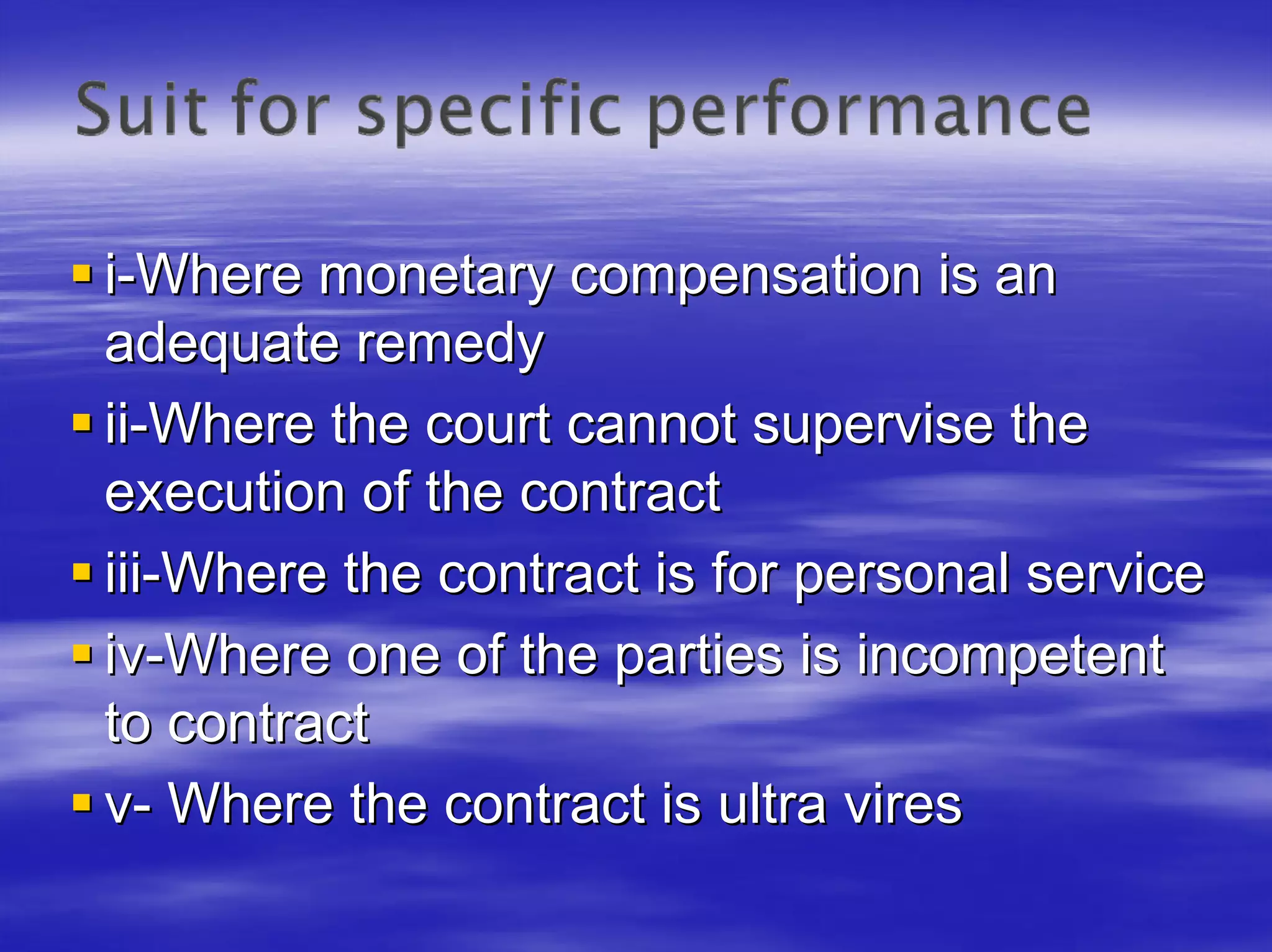 i-Where monetary compensation is an
adequate remedy
ii-Where the court cannot supervise the
execution of the contract
iii-Where the contract is for personal service
iv-Where one of the parties is incompetent
to contract
v- Where the contract is ultra vires
 